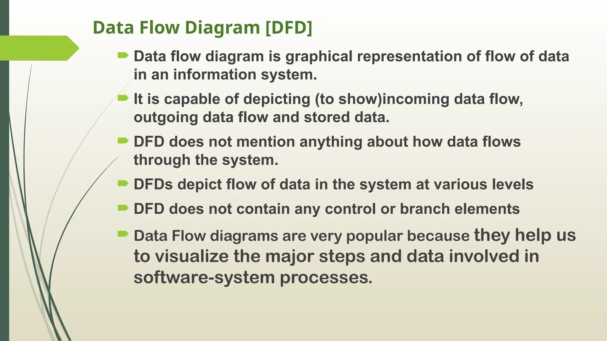 Data Flow Diagram [DFD]
 Data flow diagram is graphical representation of flow of data
in an information system.
 It is capable of depicting (to show)incoming data flow,
outgoing data flow and stored data.
 DFD does not mention anything about how data flows
through the system.
 DFDs depict flow of data in the system at various levels
 DFD does not contain any control or branch elements
 Data Flow diagrams are very popular because they help us
to visualize the major steps and data involved in
software-system processes.
 