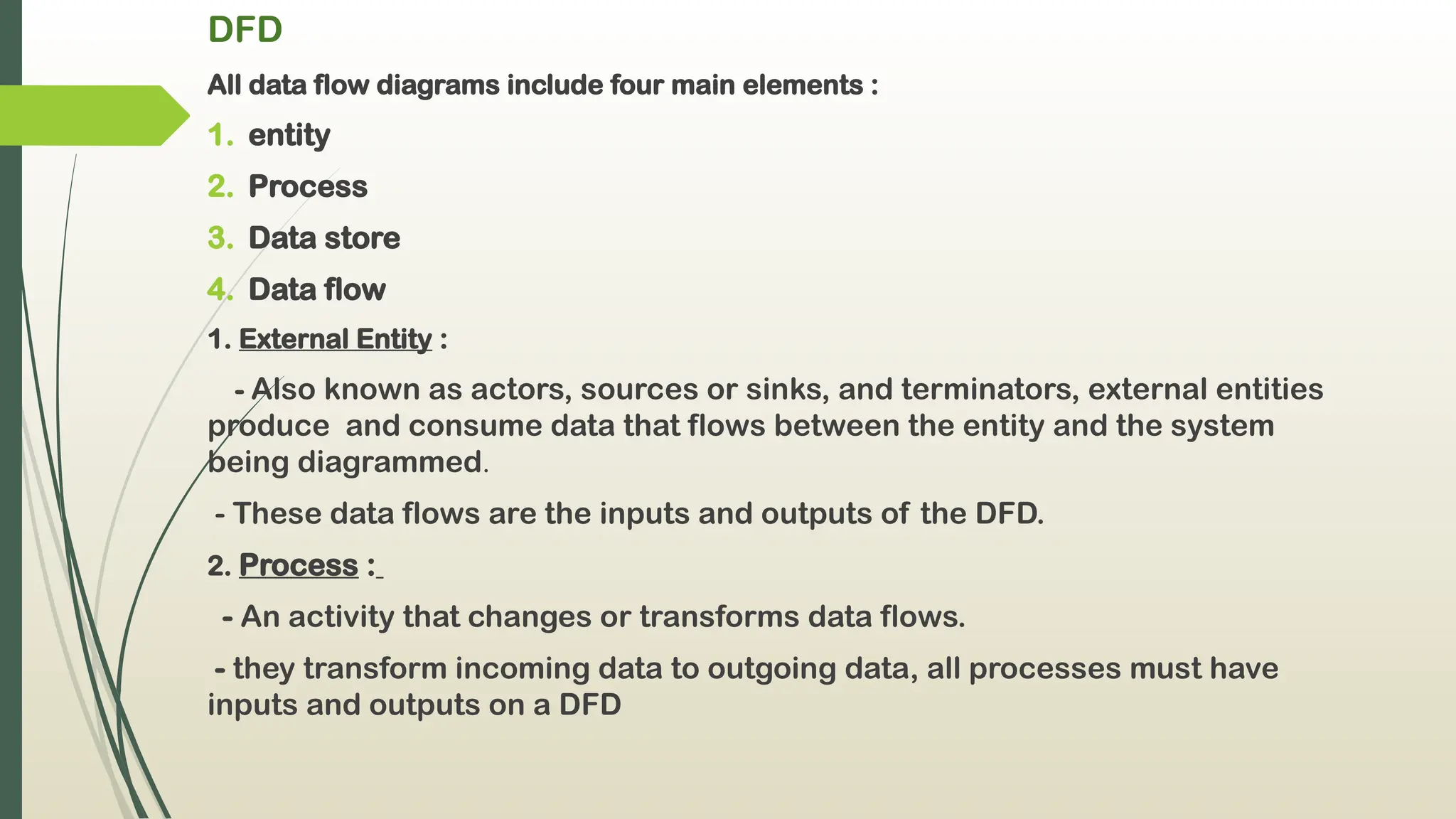 DFD
All data flow diagrams include four main elements :
1. entity
2. Process
3. Data store
4. Data flow
1. External Entity :
- Also known as actors, sources or sinks, and terminators, external entities
produce and consume data that flows between the entity and the system
being diagrammed.
- These data flows are the inputs and outputs of the DFD.
2. Process :
- An activity that changes or transforms data flows.
- they transform incoming data to outgoing data, all processes must have
inputs and outputs on a DFD
 