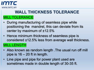 WWW.IMTC.MY
WALL THICKNESS TOLERANCE
MILL TOLERANCE
• During manufacturing of seamless pipe while
positioning the mandrel, this can deviate from its
center by maximum of ±12.5%
• Hence minimum thickness of seamless pipe is
considered ±12.5% less from average wall thickness.
MILL LENGTH
• Also known as random length .The usual run off mill
pipe is 16 – 20 ft in length.
• Line pipe and pipe for power plant used are
sometimes made in double length of 30-35 ft.
 