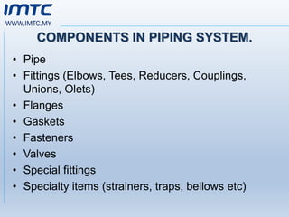 WWW.IMTC.MY
COMPONENTS IN PIPING SYSTEM.
• Pipe
• Fittings (Elbows, Tees, Reducers, Couplings,
Unions, Olets)
• Flanges
• Gaskets
• Fasteners
• Valves
• Special fittings
• Specialty items (strainers, traps, bellows etc)
 