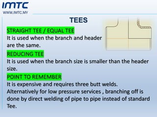 WWW.IMTC.MY
TEES
STRAIGHT TEE / EQUAL TEE
It is used when the branch and header
are the same.
REDUCING TEE
It is used when the branch size is smaller than the header
size.
POINT TO REMEMBER
It is expensive and requires three butt welds.
Alternatively for low pressure services , branching off is
done by direct welding of pipe to pipe instead of standard
Tee.
 