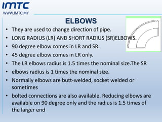 WWW.IMTC.MY
ELBOWS
• They are used to change direction of pipe.
• LONG RADIUS (LR) AND SHORT RADIUS (SR)ELBOWS.
• 90 degree elbow comes in LR and SR.
• 45 degree elbow comes in LR only.
• The LR elbows radius is 1.5 times the nominal size.The SR
• elbows radius is 1 times the nominal size.
• Normally elbows are butt-welded, socket welded or
sometimes
• bolted connections are also available. Reducing elbows are
available on 90 degree only and the radius is 1.5 times of
the larger end
 