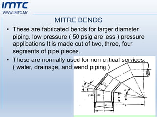 WWW.IMTC.MY
MITRE BENDS
• These are fabricated bends for larger diameter
piping, low pressure ( 50 psig are less ) pressure
applications It is made out of two, three, four
segments of pipe pieces.
• These are normally used for non critical services.
( water, drainage, and wend piping )
 