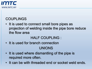 WWW.IMTC.MY
COUPLINGS
• It is used to connect small bore pipes as
projection of welding inside the pipe bore reduce
the flow area
HALF COUPLING :
• It is used for branch connection
UNIONS
• It is used where dismantling of the pipe is
required more often.
• It can be with threaded end or socket weld ends.
 