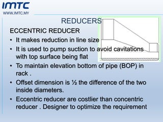 WWW.IMTC.MY
REDUCERS
ECCENTRIC REDUCER
• It makes reduction in line size
• It is used to pump suction to avoid cavitations
with top surface being flat
• To maintain elevation bottom of pipe (BOP) in
rack .
• Offset dimension is ½ the difference of the two
inside diameters.
• Eccentric reducer are costlier than concentric
reducer . Designer to optimize the requirement
 