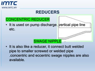 WWW.IMTC.MY
REDUCERS
CONCENTRIC REDUCER
• It is used on pump discharge ,vertical pipe line
etc.
SWAGE NIPPLE
• It is also like a reducer, it connect butt welded
pipe to smaller screwed or welded pipe
.concentric and eccentric swage nipples are also
available.
 