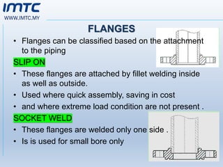 WWW.IMTC.MY
FLANGES
• Flanges can be classified based on the attachment
to the piping
SLIP ON
• These flanges are attached by fillet welding inside
as well as outside.
• Used where quick assembly, saving in cost
• and where extreme load condition are not present .
SOCKET WELD
• These flanges are welded only one side .
• Is is used for small bore only
 
