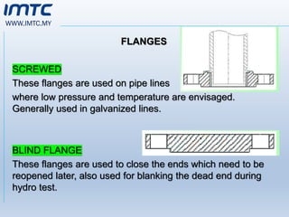 WWW.IMTC.MY
FLANGES
SCREWED
These flanges are used on pipe lines
where low pressure and temperature are envisaged.
Generally used in galvanized lines.
BLIND FLANGE
These flanges are used to close the ends which need to be
reopened later, also used for blanking the dead end during
hydro test.
 