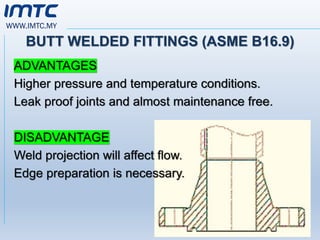 WWW.IMTC.MY
BUTT WELDED FITTINGS (ASME B16.9)
ADVANTAGES
Higher pressure and temperature conditions.
Leak proof joints and almost maintenance free.
DISADVANTAGE
Weld projection will affect flow.
Edge preparation is necessary.
 