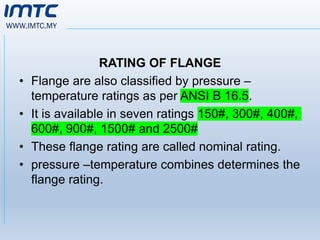 WWW.IMTC.MY
RATING OF FLANGE
• Flange are also classified by pressure –
temperature ratings as per ANSI B 16.5.
• It is available in seven ratings 150#, 300#, 400#,
600#, 900#, 1500# and 2500#
• These flange rating are called nominal rating.
• pressure –temperature combines determines the
flange rating.
 