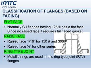 WWW.IMTC.MY
CLASSIFICATION OF FLANGES (BASED ON
FACING)
FLAT FACE
• Normally C I flanges having 125 # has a flat face.
Since no raised face it requires full faced gasket.
RAISE FACE
• Raised face 1/16” for 150 # and 300 #
• Raised face ¼” for other series
RING TYPE JOINT
• Metallic rings are used in this ring type joint (RTJ)
flanges
 