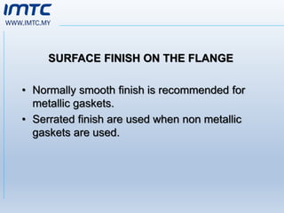 WWW.IMTC.MY
SURFACE FINISH ON THE FLANGE
• Normally smooth finish is recommended for
metallic gaskets.
• Serrated finish are used when non metallic
gaskets are used.
 