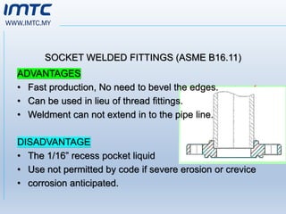 WWW.IMTC.MY
SOCKET WELDED FITTINGS (ASME B16.11)
ADVANTAGES
• Fast production, No need to bevel the edges.
• Can be used in lieu of thread fittings.
• Weldment can not extend in to the pipe line.
DISADVANTAGE
• The 1/16” recess pocket liquid
• Use not permitted by code if severe erosion or crevice
• corrosion anticipated.
 