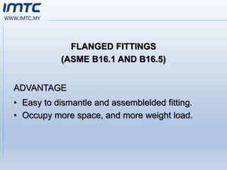 WWW.IMTC.MY
FLANGED FITTINGS
(ASME B16.1 AND B16.5)
ADVANTAGE
• Easy to dismantle and assemblelded fitting.
• Occupy more space, and more weight load.
 