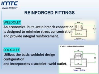 WWW.IMTC.MY
REINFORCED FITTINGS
WELDOLET
An economical butt -weld branch connection,
is designed to minimize stress concentration
and provide integral reinforcement.
SOCKOLET
Utilizes the basic weldolet design
configuration
and incorporates a sockolet -weld outlet.
 