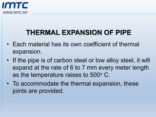 WWW.IMTC.MY
THERMAL EXPANSION OF PIPE
• Each material has its own coefficient of thermal
expansion.
• If the pipe is of carbon steel or low alloy steel, it will
expand at the rate of 6 to 7 mm every meter length
as the temperature raises to 500o C.
• To accommodate the thermal expansion, these
joints are provided.
 