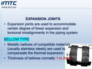 WWW.IMTC.MY
EXPANSION JOINTS
• Expansion joints are used to accommodate
certain degree of linear expansion and
torsional misalignments in the piping system
BELLOW TYPE
• Metallic bellows of compatible materials
(usually stainless steels) are used to
compensate the thermal expansion.
• Thickness of bellows normally 1 to 2mm
 