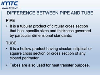 WWW.IMTC.MY
DIFFERENCE BETWEEN PIPE AND TUBE
PIPE
• It is a tubular product of circular cross section
that has specific sizes and thickness governed
by particular dimensional standards.
TUBE
• It is a hollow product having circular, elliptical or
square cross section or cross section of any
closed perimeter.
• Tubes are also used for heat transfer purpose.
 