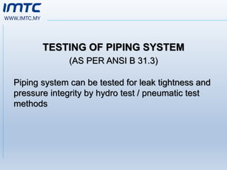 WWW.IMTC.MY
TESTING OF PIPING SYSTEM
(AS PER ANSI B 31.3)
Piping system can be tested for leak tightness and
pressure integrity by hydro test / pneumatic test
methods
 