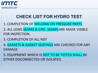 WWW.IMTC.MY
CHECK LIST FOR HYDRO TEST
1. COMPLETION OF WELDING ON PRESSURE PARTS
2. ALL LONG SEAMS & CIRC. SEAMS ARE MADE VISIBLE
FOR INSPECTION.
3. COMPLETION OF ALL NDT
4. GASKETS & GASKET SEATINGS ARE CHECKED FOR ANY
DAMAGE
5. EQUIPMENT WHICH IS NOT TO BE TESTED SHALL BE
EITHER DISCONNECTED OR ISOLATED.
 