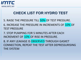 WWW.IMTC.MY
CHECK LIST FOR HYDRO TEST
5. RAISE THE PRESSURE TILL 50% OF TEST PRESSURE.
6. INCREASE THE PRESSURE IN INCREMENTS OF 10% OF
TEST PRESSURE
7. STOP PUMPING FOR 5 MINUTES AFTER EACH
INCREMENT OF 10% OF RISE IN PRESSURE.
8. IF ANY LEAKAGE IS OBSERVED THROUGH GASKET
CONNECTION, REPEAT THE TEST AFTER DEPRESSURISING
THE SYSTEM
 