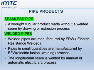 WWW.IMTC.MY
PIPE PRODUCTS
SEAMLESS PIPE
• A wrought tubular product made without a welded
seam by drawing or extrusion process
WELDED PIPES
• Welded pipes are manufactured by ERW ( Electric
Resistance Welded).
• Pipes in small quantities are manufactured by
EFW(electric fusion -welding) process .
• The longitudinal seam is welded by manual or
automatic electric arc process.
 