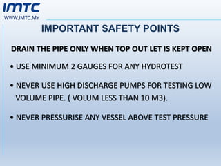 WWW.IMTC.MY
IMPORTANT SAFETY POINTS
DRAIN THE PIPE ONLY WHEN TOP OUT LET IS KEPT OPEN
• USE MINIMUM 2 GAUGES FOR ANY HYDROTEST
• NEVER USE HIGH DISCHARGE PUMPS FOR TESTING LOW
VOLUME PIPE. ( VOLUM LESS THAN 10 M3).
• NEVER PRESSURISE ANY VESSEL ABOVE TEST PRESSURE
 
