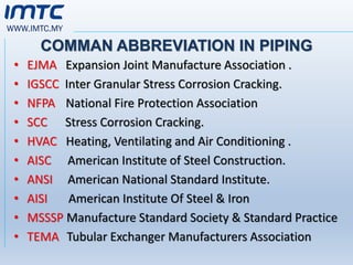 WWW.IMTC.MY
COMMAN ABBREVIATION IN PIPING
• EJMA Expansion Joint Manufacture Association .
• IGSCC Inter Granular Stress Corrosion Cracking.
• NFPA National Fire Protection Association
• SCC Stress Corrosion Cracking.
• HVAC Heating, Ventilating and Air Conditioning .
• AISC American Institute of Steel Construction.
• ANSI American National Standard Institute.
• AISI American Institute Of Steel & Iron
• MSSSP Manufacture Standard Society & Standard Practice
• TEMA Tubular Exchanger Manufacturers Association
 