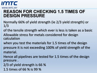 WWW.IMTC.MY
REASON FOR CHECKING 1.5 TIMES OF
DESIGN PRESSURE
Normally 66% of yield strength (ie 2/3 yield strength) or
1/3
of the tensile strength which ever is less is taken as a basic
Allowable stress for metals considered for design
calculation
when you test the materials for 1.5 times of the design
pressure it is not exceeding 100% of yield strength of the
material.
Hence all pipelines are tested for 1.5 times of the design
pressure .
2/3 of yield strength is 66 %
1.5 times of 66 % is 99 %
 