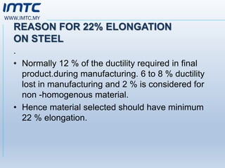 WWW.IMTC.MY
REASON FOR 22% ELONGATION
ON STEEL
.
• Normally 12 % of the ductility required in final
product.during manufacturing. 6 to 8 % ductility
lost in manufacturing and 2 % is considered for
non -homogenous material.
• Hence material selected should have minimum
22 % elongation.
 