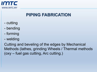 WWW.IMTC.MY
PIPING FABRICATION
- cutting
- bending
- forming
- welding
Cutting and beveling of the edges by Mechanical
Methods (lathes, grinding Wheels / Thermal methods
(oxy – fuel gas cutting, Arc cutting.)
 