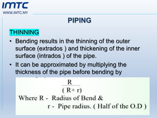 WWW.IMTC.MY
PIPING
THINNING
• Bending results in the thinning of the outer
surface (extrados ) and thickening of the inner
surface (intrados ) of the pipe.
• It can be approximated by multiplying the
thickness of the pipe before bending by
 