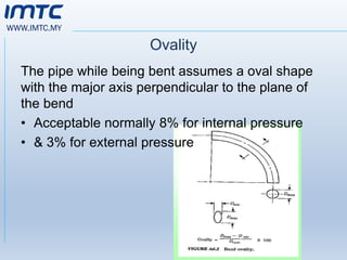 WWW.IMTC.MY
Ovality
The pipe while being bent assumes a oval shape
with the major axis perpendicular to the plane of
the bend
• Acceptable normally 8% for internal pressure
• & 3% for external pressure
 