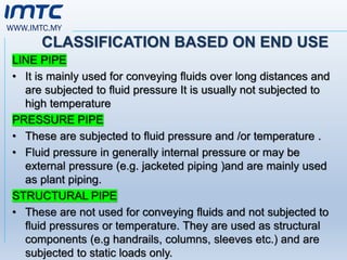 WWW.IMTC.MY
CLASSIFICATION BASED ON END USE
LINE PIPE
• It is mainly used for conveying fluids over long distances and
are subjected to fluid pressure It is usually not subjected to
high temperature
PRESSURE PIPE
• These are subjected to fluid pressure and /or temperature .
• Fluid pressure in generally internal pressure or may be
external pressure (e.g. jacketed piping )and are mainly used
as plant piping.
STRUCTURAL PIPE
• These are not used for conveying fluids and not subjected to
fluid pressures or temperature. They are used as structural
components (e.g handrails, columns, sleeves etc.) and are
subjected to static loads only.
 