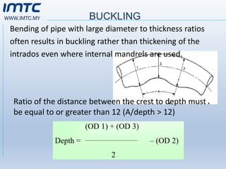WWW.IMTC.MY BUCKLING
Bending of pipe with large diameter to thickness ratios
often results in buckling rather than thickening of the
intrados even where internal mandrels are used.
Ratio of the distance between the crest to depth must
be equal to or greater than 12 (A/depth > 12)
 