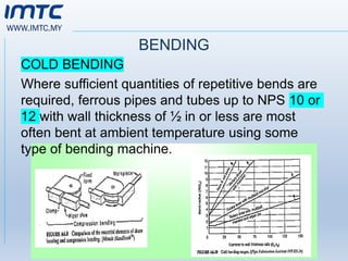 WWW.IMTC.MY
BENDING
COLD BENDING
Where sufficient quantities of repetitive bends are
required, ferrous pipes and tubes up to NPS 10 or
12 with wall thickness of ½ in or less are most
often bent at ambient temperature using some
type of bending machine.
 
