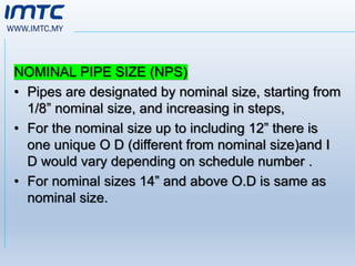 WWW.IMTC.MY
NOMINAL PIPE SIZE (NPS)
• Pipes are designated by nominal size, starting from
1/8” nominal size, and increasing in steps,
• For the nominal size up to including 12” there is
one unique O D (different from nominal size)and I
D would vary depending on schedule number .
• For nominal sizes 14” and above O.D is same as
nominal size.
 