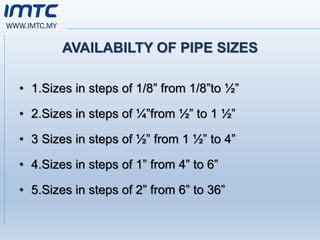 WWW.IMTC.MY
AVAILABILTY OF PIPE SIZES
• 1.Sizes in steps of 1/8” from 1/8”to ½”
• 2.Sizes in steps of ¼”from ½” to 1 ½”
• 3 Sizes in steps of ½” from 1 ½” to 4”
• 4.Sizes in steps of 1” from 4” to 6”
• 5.Sizes in steps of 2” from 6” to 36”
 