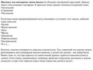 Простые, или атомарные, типы данных не обладают внутренней структурой. Данные
такого типа называют скалярами. К простым типам данных относятся следующие типы:
•Логический.
•Строковый.
•Численный.
Различные языки программирования могут расширять и уточнять этот список, добавляя
такие типы как:
•Целый.
•Вещественный.
•Дата.
•Время.
•Денежный.
•Перечислимый.
•Интервальный.
•И т.д.…
Конечно, понятие атомарности довольно относительно. Так, строковый тип данных можно
рассматривать как одномерный массив символов, а целый тип данных - как набор битов.
Важно лишь то, что при переходе на такой низкий уровень теряется семантика (смысл)
данных. Если строку, выражающую, например, фамилию сотрудника, разложить в массив
символов, то при этом теряется смысл такой строки как единого целого.
 