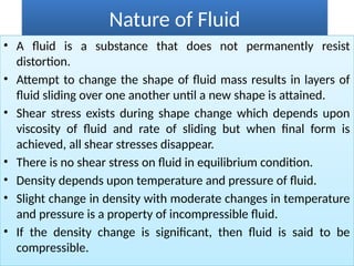 Nature of Fluid
• A fluid is a substance that does not permanently resist
distortion.
• Attempt to change the shape of fluid mass results in layers of
fluid sliding over one another until a new shape is attained.
• Shear stress exists during shape change which depends upon
viscosity of fluid and rate of sliding but when final form is
achieved, all shear stresses disappear.
• There is no shear stress on fluid in equilibrium condition.
• Density depends upon temperature and pressure of fluid.
• Slight change in density with moderate changes in temperature
and pressure is a property of incompressible fluid.
• If the density change is significant, then fluid is said to be
compressible.
 