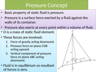 • Basic property of static fluid is pressure.
• Pressure is a surface force exerted by a fluid against the
walls of its container.
• Pressure also exerts at every point within a volume of fluid.
Pressure Concept
• O is a mass of static fluid element.
• Three forces are involved:
1. Force of gravity acting downward.
2. Pressure force on plane COB
acting upward
3. Vertical component of pressure
force on plane ABC acting
downward.
• Fluid is in equilibrium so resultant
of forces is zero.
 