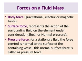 Forces on a Fluid Mass
• Body force (gravitational, electric or magnetic
fields).
• Surface force, represents the action of the
surrounding fluid on the element under
consideration(Shear or Normal pressure).
• Pressure force, for a stationary fluid the force
exerted is normal to the surface of the
containing vessel. this normal surface force is
called as pressure force.
 