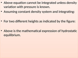 • Above equation cannot be integrated unless density
variation with pressure is known.
• Assuming constant density system and integrating:
• For two different heights as indicated by the figure:
• Above is the mathematical expression of hydrostatic
equilibrium.
 