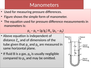 • Used for measuring pressure differences.
• Figure shows the simple form of manometer.
• The equation used for pressure difference measurements in
manometers is:
pa – pb = (g/gc) Rm (ρA – ρB)
Manometers
• Above equation is independent of
distance Zm and of dimensions of the
tube given that pa and pb are measured in
same horizontal plane.
• If fluid B is a gas, ρB is usually negligible
compared to ρA and may be omitted.
 