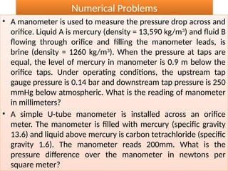 Numerical Problems
• A manometer is used to measure the pressure drop across and
orifice. Liquid A is mercury (density = 13,590 kg/m3
) and fluid B
flowing through orifice and filling the manometer leads, is
brine (density = 1260 kg/m3
). When the pressure at taps are
equal, the level of mercury in manometer is 0.9 m below the
orifice taps. Under operating conditions, the upstream tap
gauge pressure is 0.14 bar and downstream tap pressure is 250
mmHg below atmospheric. What is the reading of manometer
in millimeters?
• A simple U-tube manometer is installed across an orifice
meter. The manometer is filled with mercury (specific gravity
13.6) and liquid above mercury is carbon tetrachloride (specific
gravity 1.6). The manometer reads 200mm. What is the
pressure difference over the manometer in newtons per
square meter?
 