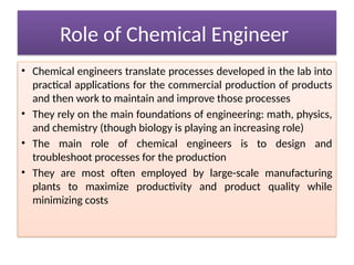 Role of Chemical Engineer
• Chemical engineers translate processes developed in the lab into
practical applications for the commercial production of products
and then work to maintain and improve those processes
• They rely on the main foundations of engineering: math, physics,
and chemistry (though biology is playing an increasing role)
• The main role of chemical engineers is to design and
troubleshoot processes for the production
• They are most often employed by large-scale manufacturing
plants to maximize productivity and product quality while
minimizing costs
 