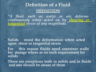 DEFINITION
 “A fluid, such as water or air, deforms
continuously when acted on by shearing or
tangential stress of any magnitude.”
 Solids resist the deformation when acted
upon shear or tangential stress
 For this reason fluids need container walls
for storage where as no such requirement for
solids
 There are exceptions both in solids and in fluids
and one should be aware of them
Definition of a Fluid
 