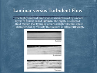 ▶ The highly ordered fluid motion characterized by smooth
layers of fluid is called laminar. The highly disordered
fluid motion that typically occurs at high velocities and is
characterized by velocity fluctuations is called turbulent.
Laminar versus Turbulent Flow
 