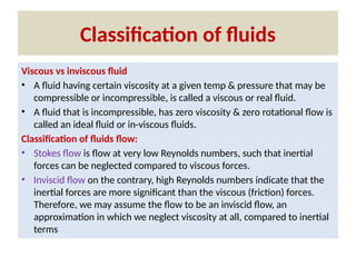 Classification of fluids
Viscous vs inviscous fluid
• A fluid having certain viscosity at a given temp & pressure that may be
compressible or incompressible, is called a viscous or real fluid.
• A fluid that is incompressible, has zero viscosity & zero rotational flow is
called an ideal fluid or in-viscous fluids.
Classification of fluids flow:
• Stokes flow is flow at very low Reynolds numbers, such that inertial
forces can be neglected compared to viscous forces.
• Inviscid flow on the contrary, high Reynolds numbers indicate that the
inertial forces are more significant than the viscous (friction) forces.
Therefore, we may assume the flow to be an inviscid flow, an
approximation in which we neglect viscosity at all, compared to inertial
terms
 