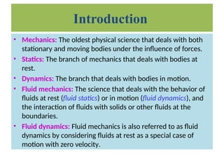Introduction
• Mechanics: The oldest physical science that deals with both
stationary and moving bodies under the influence of forces.
• Statics: The branch of mechanics that deals with bodies at
rest.
• Dynamics: The branch that deals with bodies in motion.
• Fluid mechanics: The science that deals with the behavior of
fluids at rest (fluid statics) or in motion (fluid dynamics), and
the interaction of fluids with solids or other fluids at the
boundaries.
• Fluid dynamics: Fluid mechanics is also referred to as fluid
dynamics by considering fluids at rest as a special case of
motion with zero velocity.
 